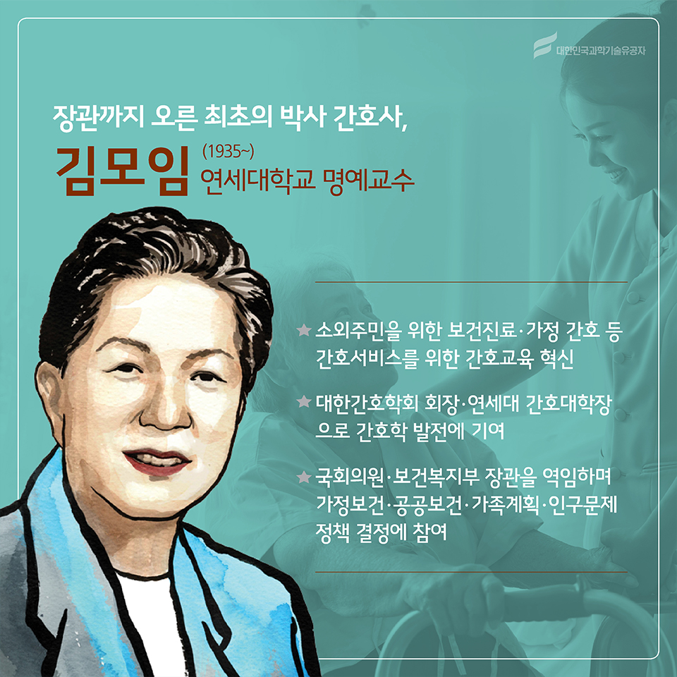 장관까지 오른 최초의 박사 간호사, 김모임(1935)
소속 : 연세대학교 명예교수
○ 소외주민을 위한 보건진료· 가정 간호 등 간호서비스를 위한 간호교육 혁신
○ 대한간호학회 회장·연세대 간호대학장으로 간호학 발전에 기여
○ 국회의원·보건복지부 장관을 역임하며 가정보건· 공공보건·가족계획·인구문제 정책 결정에 참여
