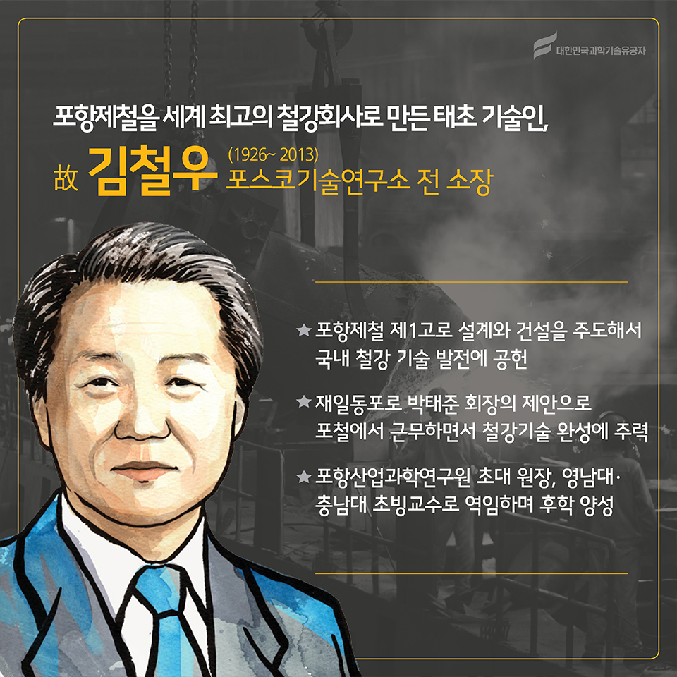 포항제철이 세계 최고의 철강회사로 만든 태초 기술인, 故김철우(1926~2013)
소속 : 포스코기술연구소 전 소장
○ 포항제철 제 1고로 설계와 건설을 주도해서 국내 철강 기술 발전에 공헌
○ 재일동포지만, 박태준 회장의 제안으로 포철에서 근무하면서 철강기술 완성에 주력
○ 포항산업과학연구원 초대 원장, 영남대·충남대 초빙교수로 역임하며 후학 양성