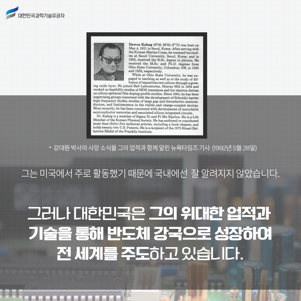 강대원 박사의 사망 소식을 그의 업적과 함께 알린 뉴욕타임즈 기사(1992년 5월 28일) / 그는 미국에서 주로 활동했기 때문에 국내에선 잘 알려지지 않았습니다.
그러나 대한민국은 그의 위대한 업적과 기술을 통해 반도체 강국으로 성장하여 전 세계를 주도하고 있습니다.