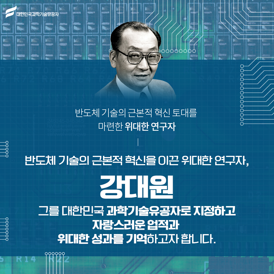 반도체 기술의 근본적 혁신 토대를 마련한 위대한 연구자 강대원 그를 대한민국 과학기술유공자로 지정하고 자랑스러운 업적과 위대한 성과를 기억하고자 합니다.