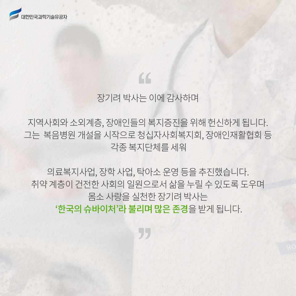 대한민국과학기술유공자 - 장기려 박사는 이에 감사하며 지역사회와 소외계층, 장애인들의 복지증진을 위해 더욱 헌신하게 됩니다. 그는 복음병원 개설을 시작으로 청십자사회복지회, 장애인재활협회 등 각종 복지단체를 세워 의료복지사업, 장학 사업, 탁아소 운영 등을 추진했습니다. 
    취약 계층이 건전한 사회의 일원으로서 삶을 누릴 수 있도록 도우며 몸소 사랑을 실천한 장기려 박사는 ‘한국의 슈바이처’라 불리며 많은 존경을 받게 됩니다.