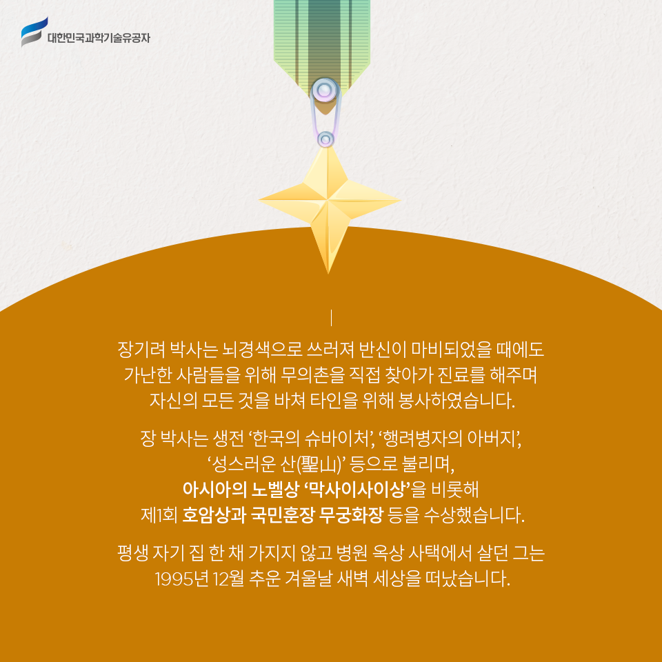 대한민국과학기술유공자 - 장기려 박사는 뇌경색으로 쓰러져 반신이 마비되었을 때에도 
    가난한 사람들을 위해 무의촌을 직접 찾아가 진료를 해주며 자신의 모든 것을 바쳐 타인을 위해 봉사하였습니다.    
    장 박사는 생전 ‘한국의 슈바이처’, ‘행려병자의 아버지’, ‘성스러운 산(聖山)’ 등으로 불리며, 아시아의 노벨상 ‘막사이사이상’을 비롯해 제1회 호암상과 국민훈장 무궁화장 등을 수상했습니다.
    평생 자기 집 한 채 가지지 않고 병원 옥상 사택에서 살던 그는 1995년 12월 추운 겨울날 새벽 세상을 떠났습니다..