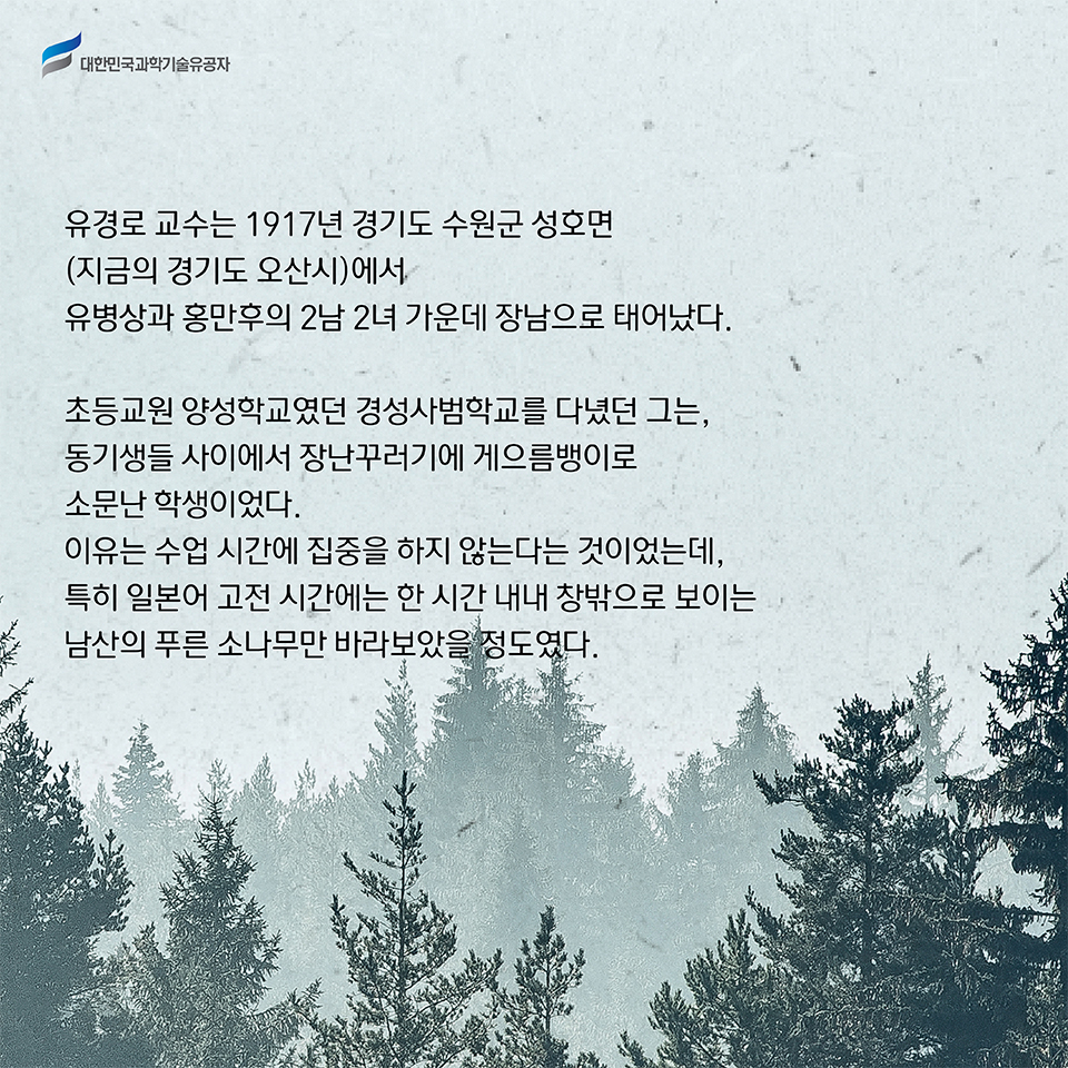 유경로 교수는 1917년 경기도 수원군 성호면(지금의 경기도 오산시)에서 유병상과 홍만후의 2남 2녀 가운데 장남으로 태어났다.     
    초등교원 양성학교였던 경성사범학교를 다녔던 그는, 동기생들 사이에서 장난꾸러기에 게으름뱅이로 소문난 학생이었다.     이유는 수업 시간에 집중을 하지 않는다는 것이었는데, 특히 일본어 고전 시간에는 한 시간 내내 창밖으로 보이는 남산의 푸른 소나무만 바라보았을 정도였다.