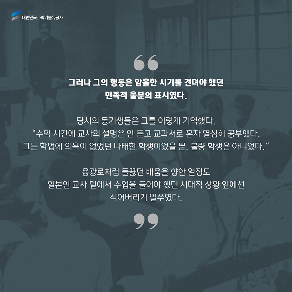 그러나 그의 행동은 암울한 시기를 견뎌야 했던 민족적 울분의 표시였다. 
    당시의 동기생들은 그를 이렇게 기억했다. 수학 시간에 교사의 설명은 안 듣고 교과서로 혼자 열심히 공부했다. 그는 학업에 의욕이 없었던 나태한 학생이었을 뿐, 불량 학생은 아니었다.    
    용광로처럼 들끓던 배움을 향한 열정도 일본인 교사 밑에서 수업을 들어야 했던 시대적 상황 앞에선 식어버리기 일쑤였다.