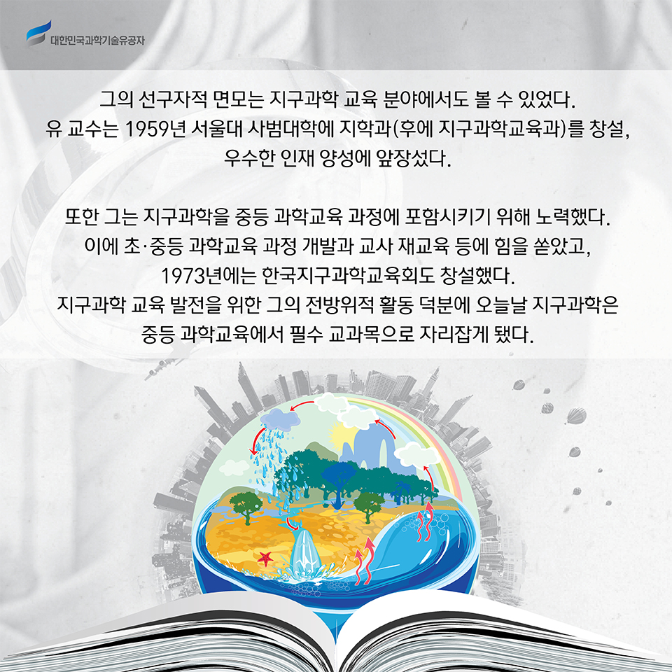 그의 선구자적 면모는 지구과학 교육 분야에서도 볼 수 있었다. 
    유 교수는 1959년 서울대 사범대학에 지학과(후에 지구과학교육과)를 창설, 우수한 인재 양성에 앞장섰다.     
    또한 그는 지구과학을 중등 과학교육 과정에 포함시키기 위해 노력했다. 이에 초·중등 과학교육 과정 개발과 교사 재교육 등에 힘을 쏟았고, 1973년에는 한국지구과학교육회도 창설했다. 
    이 같은 지구과학 교육 발전을 위한 그의 전방위적 활동 덕분에 오늘날 지구과학은 중등 과학교육에서 필수 교과목으로 자리잡게 됐다