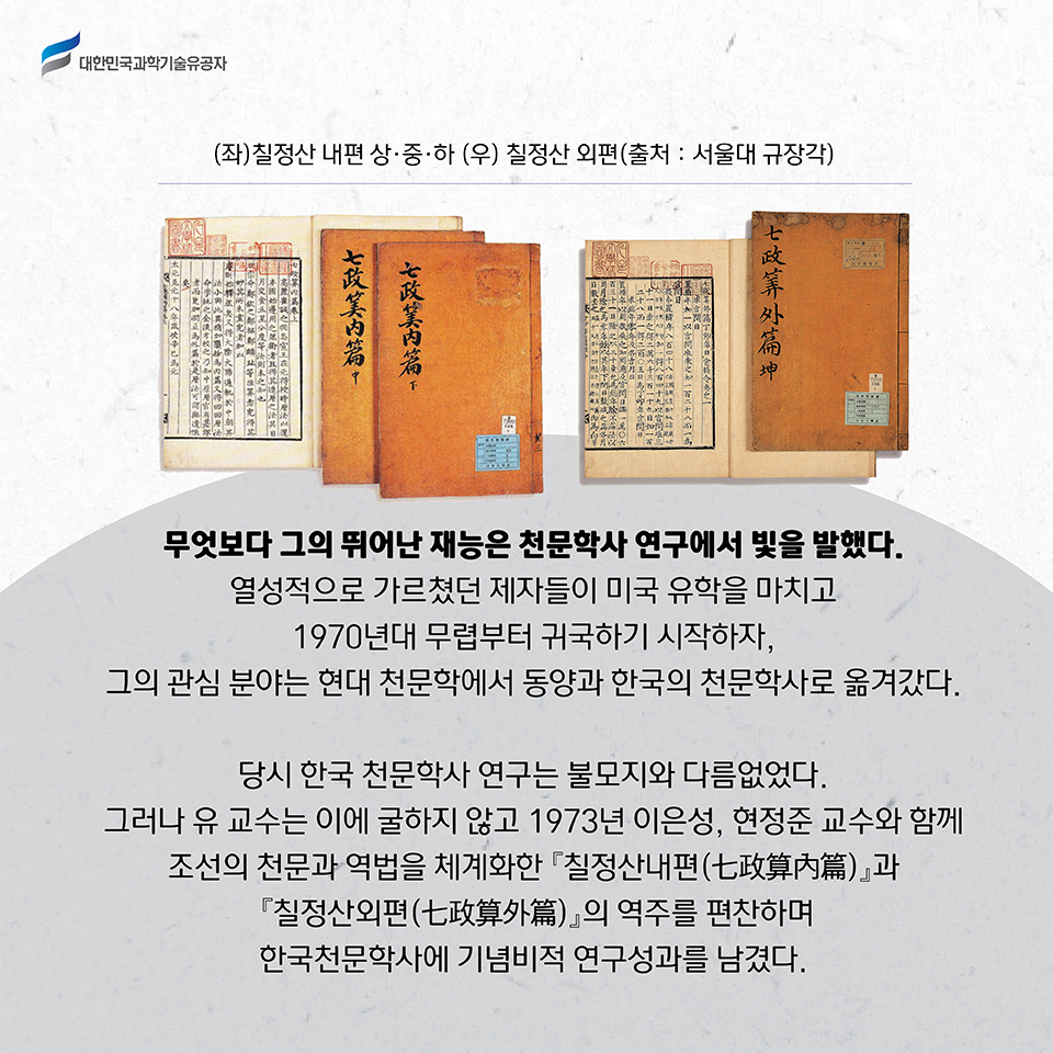 (좌)칠정산 내편 상,중,하 사진 (우) 칠정산 외편 사진(출처:서울대 규장각) /
    무엇보다 그의 뛰어난 재능은 천문학사 연구에서 빛을 발했다. 
    열성적으로 가르쳤던 제자들이 미국 유학을 마치고 1970년대 무렵부터 귀국하기 시작하자, 그의 관심 분야는 현대 천문학에서 동양과 한국의 천문학사로 옮겨갔다.     
    당시 한국 천문학사 연구는 불모지와 다름없었다. 
    그러나 유 교수는 이에 굴하지 않고 1973년 이은성, 현정준 교수와 함께 조선의 천문과 역법을 체계화한 『칠정산내편(七政算內篇)』과 『칠정산외편(七政算外篇)』의 역주를 편찬하며 한국천문학사에 기념비적 연구성과를 남겼다.