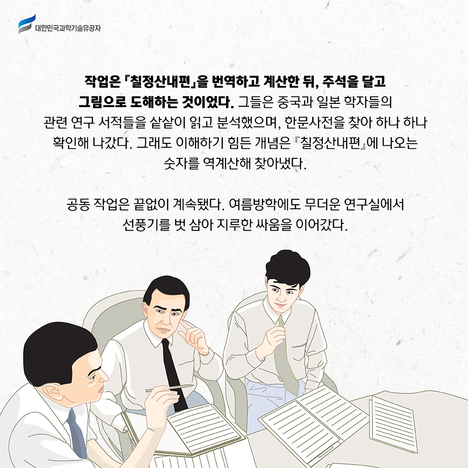 작업은 칠정산내편을 번역하고 계산한 뒤, 주석을 달고 그림으로 도해하는 것이었다. 
    그들은 중국과 일본 학자들의 관련 연구 서적들을 샅샅이 읽고 분석했으며, 한문사전을 찾아 하나 하나 확인해 나갔다. 
    그래도 이해하기 힘든 개념은 『칠정산내편』에 나오는 숫자를 역계산해 찾아냈다. 공동 작업은 끝없이 계속됐다. 여름방학에도 무더운 연구실에서 선풍기를 벗 삼아 지루한 싸움을 이어갔다.