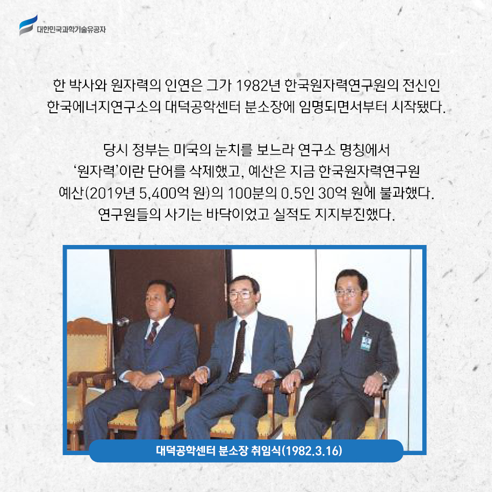 한 박사와 원자력의 인연은 그가 1982년 한국원자력연구원의 전신인 
    한국에너지연구소의 대덕공학센터 분소장에 임명되면서부터 시작됐다.     
    당시 정부는 미국의 눈치를 보느라 연구소 명칭에서 ‘원자력’이란 단어를 삭제했고, 예산은 지금 한국원자력연구원 예산(2019년 5,400억 원)의 100분의 0.5인 30억 원에 불과했다. 연구원들의 사기는 바닥이었고 실적도 지지부진했다
    대덕공학센터 분소장 취임식(1984.3.16)    