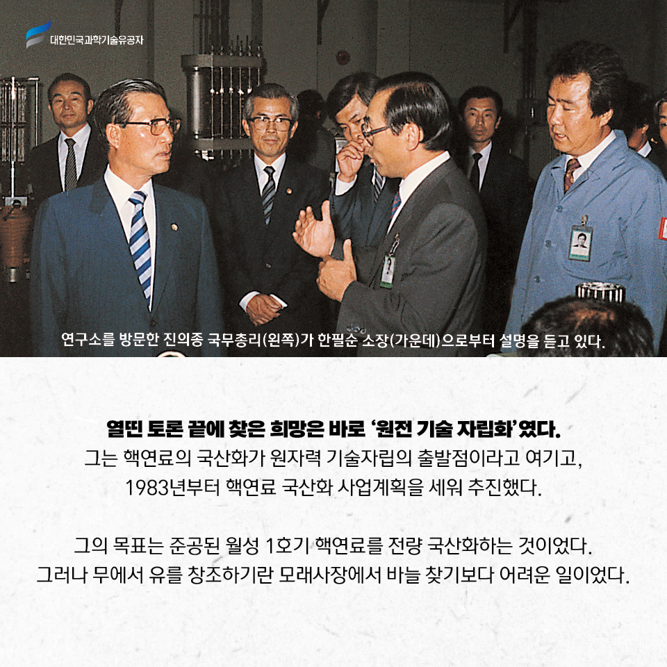 열띤 토론 끝에 찾은 희망은 바로 ‘원전 기술 자립화’였다. 
    그는 핵연료의 국산화가 원자력 기술자립의 출발점이라고 여기고, 1983년부터 핵연료 국산화 사업계획을 세워 추진했다.     
    그의 목표는 준공된 월성 1호기 핵연료를 전량 국산화하는 것이었다. 그러나 무에서 유를 창조하기란 모래사장에서 바늘 찾기보다 어려운 일이었다.     