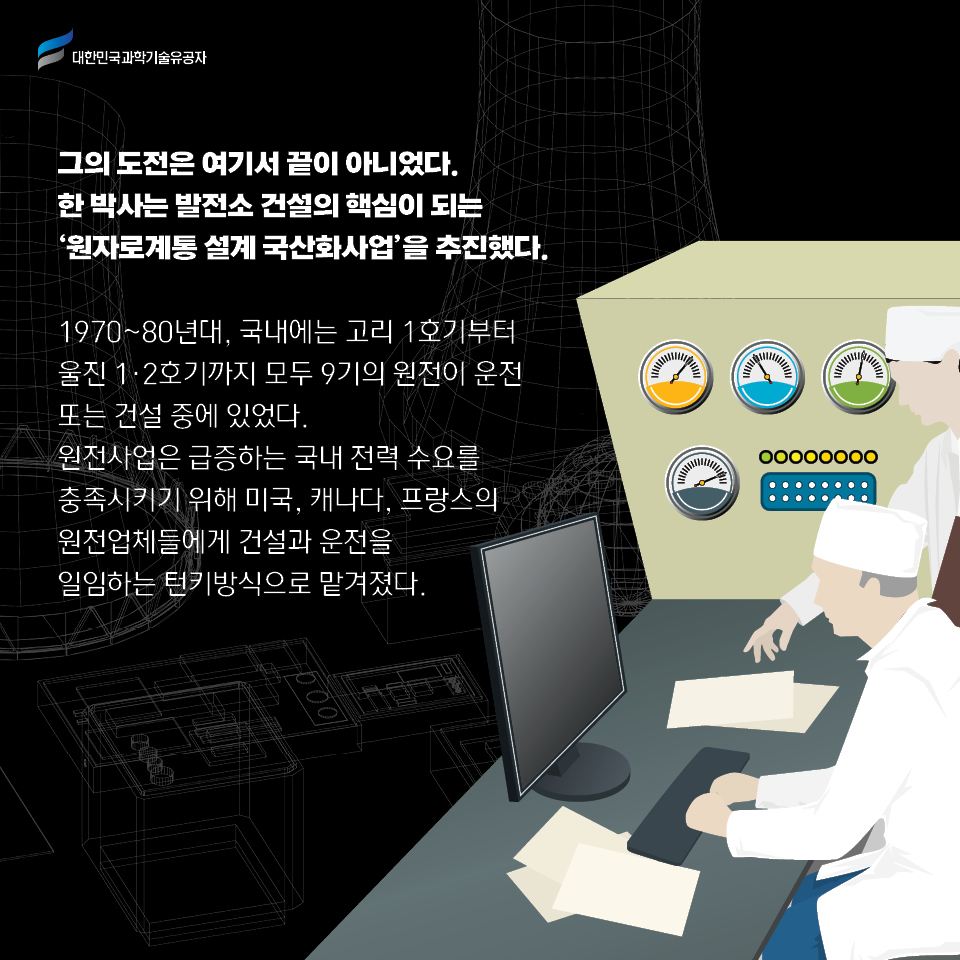 그의 도전은 여기서 끝이 아니었다. 
    한 박사는 발전소 건설의 핵심이 되는 ‘원자로계통 설계 국산화사업’을 추진했다.     
    1970~80년대, 국내에는 고리 1호기부터 울진 1·2호기까지 모두 9기의 원전이 운전 또는 건설 중에 있었다. 
    원전사업은 급증하는 국내 전력 수요를 충족시키기 위해 미국, 캐나다, 프랑스의 원전업체들에게 건설과 운전을 일임하는 턴키방식으로 맡겨졌다. 