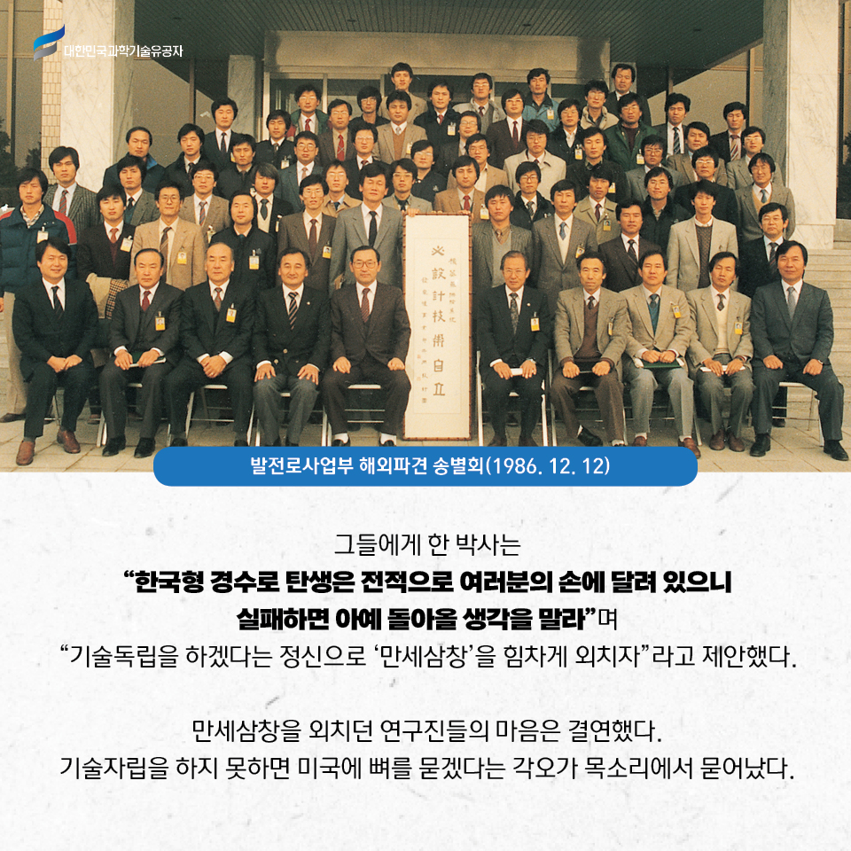 
    발전로사업부 해외파견 송별회사진(1986.12.12)
    그들에게 한 박사는 
    “한국형 경수로 탄생은 전적으로 여러분의 손에 달려 있으니 실패하면 아예 돌아올 생각을 말라”며 “기술독립을 하겠다는 정신으로 ‘만세삼창’을 힘차게 외치자”라고 제안했다.     
    만세삼창을 외치던 연구진들의 마음은 결연했다. 
    기술자립을 하지 못하면 미국에 뼈를 묻겠다는 각오가 목소리에서 묻어났다. 
    