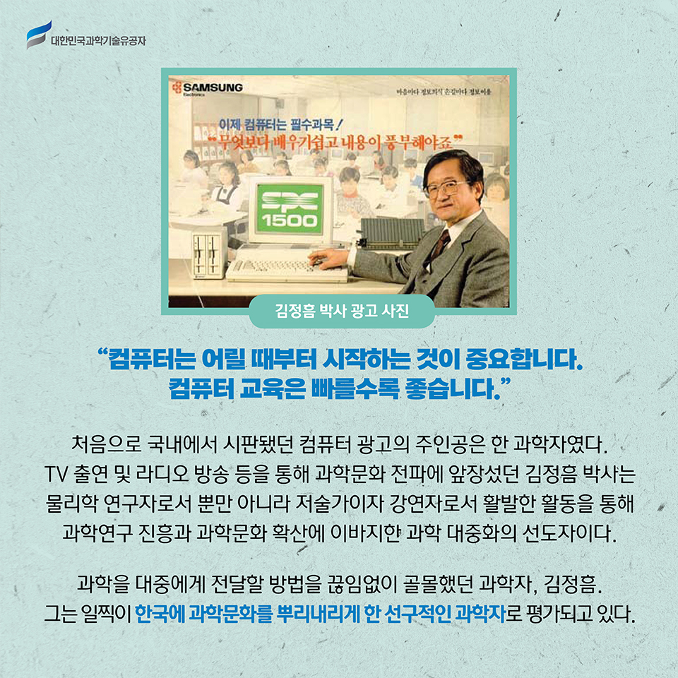 김정흠 박사 광고 사진 / “컴퓨터는 어릴 때부터 시작하는 것이 중요합니다. 컴퓨터 교육은 빠를수록 좋습니다.”
    1987년 당시 처음으로 국내에서 시판됐던 컴퓨터 광고의 주인공은 한 과학자였다. TV 출연 및 라디오 방송 등을 통해 과학문화 전파에 앞장섰던 김정흠 박사는 물리학 연구자로서 뿐만 아니라 저술가이자 강연자로서 활발한 활동을 통해 과학연구 진흥과 과학문화 확산에 이바지한 과학 대중화의 선도자이다.     
    과학을 대중들에게 효과적으로 전달할 방법을 끊임없이 골몰했던 과학자, 김정흠.
    그는 일찍이 한국에 과학문화를 뿌리내리게 한 선구적인 과학자로 평가되고 있다.     