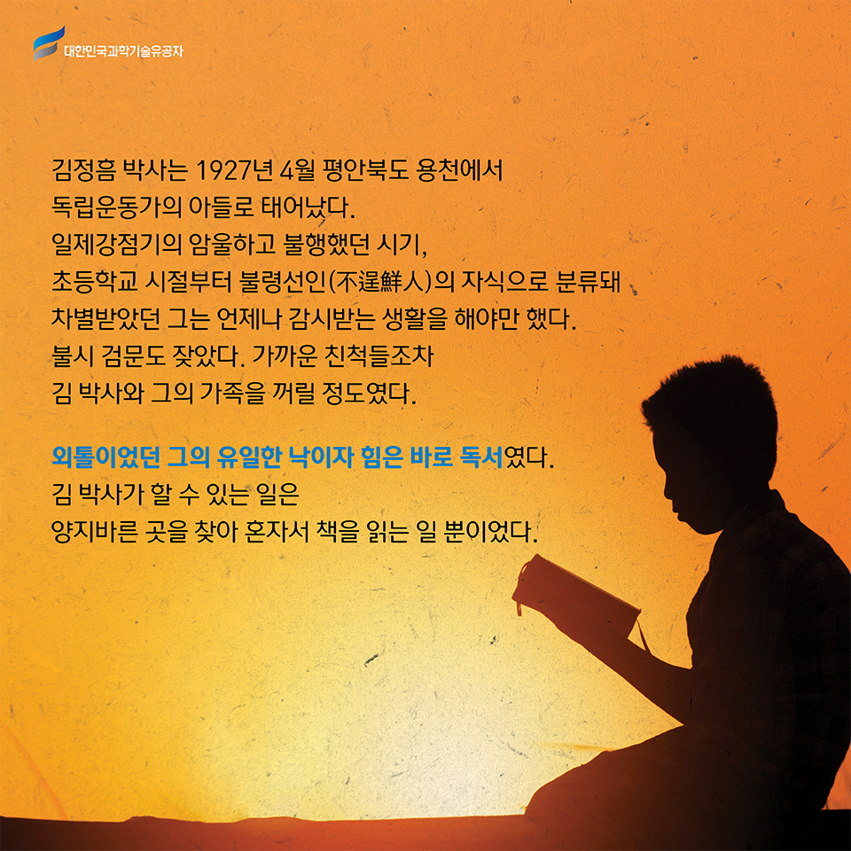 김정흠 박사는 1927년 4월 평안북도 용천에서 독립운동가의 아들로 태어났다. 
    일제강점기의 암울하고 불행했던 시기, 초등학교 시절부터 불령선인 不逞鮮人의 자식으로 분류돼 차별받았던 그는 언제나 감시받는 생활을 해야만 했다. 
    불시 검문도 잦았다. 가까운 친척들조차 김 박사와 그의 가족을 꺼릴 정도였다.     
    외톨이었던 그의 유일한 낙이자 힘은 바로 독서였다. 
    김 박사가 할 수 있는 일은 양지바른 곳을 찾아 혼자서 책을 읽는 일 뿐이었다.     