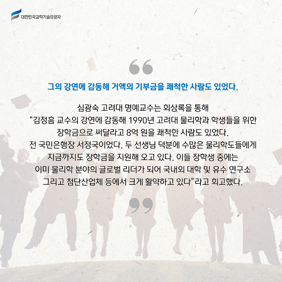 그의 강연에 감동해 거액의 기부금을 쾌척한 사람도 있었다. 
    심광숙 고려대 명예교수는 회상록을 통해 “김정흠 교수의 강연에 감동해 1990년 고려대 물리학과 학생들을 위한 장학금으로 써달라고 8억 원을 쾌척한 사람도 있었다. 전 국민은행장 서정국이었다. 두 선생님 덕분에 수많은 물리학도들에게 지금까지도 장학금을 지원해 오고 있다. 이들 장학생 중에는 이미 물리학 분야의 글로벌 리더가 되어 국내외 대학 및 유수 연구소 그리고 첨단산업체 등에서 크게 활약하고 있다”라고 회고했다.