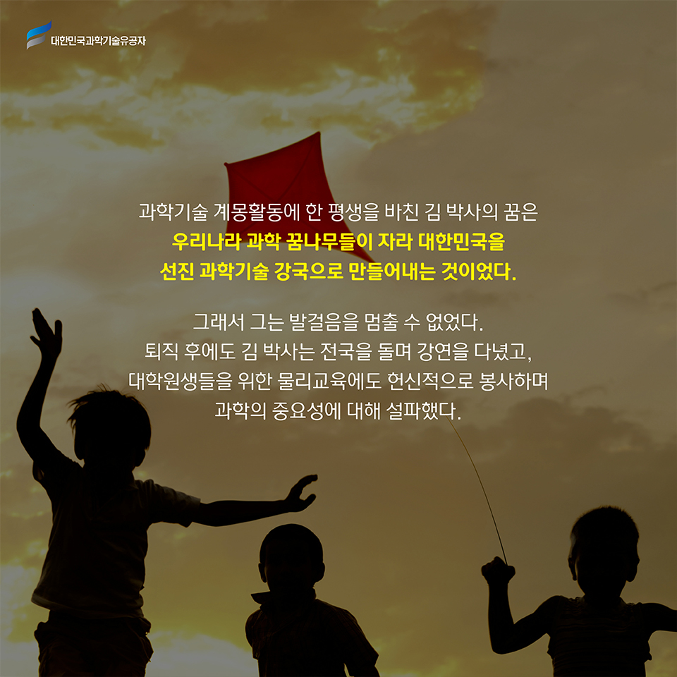 과학기술 계몽활동에 한 평생을 바친 김 박사의 꿈은 우리나라 과학 꿈나무들이 자라 대한민국을 선진 과학기술 강국으로 만들어내는 것이었다. 
    그래서 그는 발걸음을 멈출 수 없었다. 
    퇴직 후에도 김 박사는 전국을 돌며 강연을 다녔고, 대학원생들을 위한 물리교육에도 헌신적으로 봉사하며 과학의 중요성에 대해 설파했다.
    