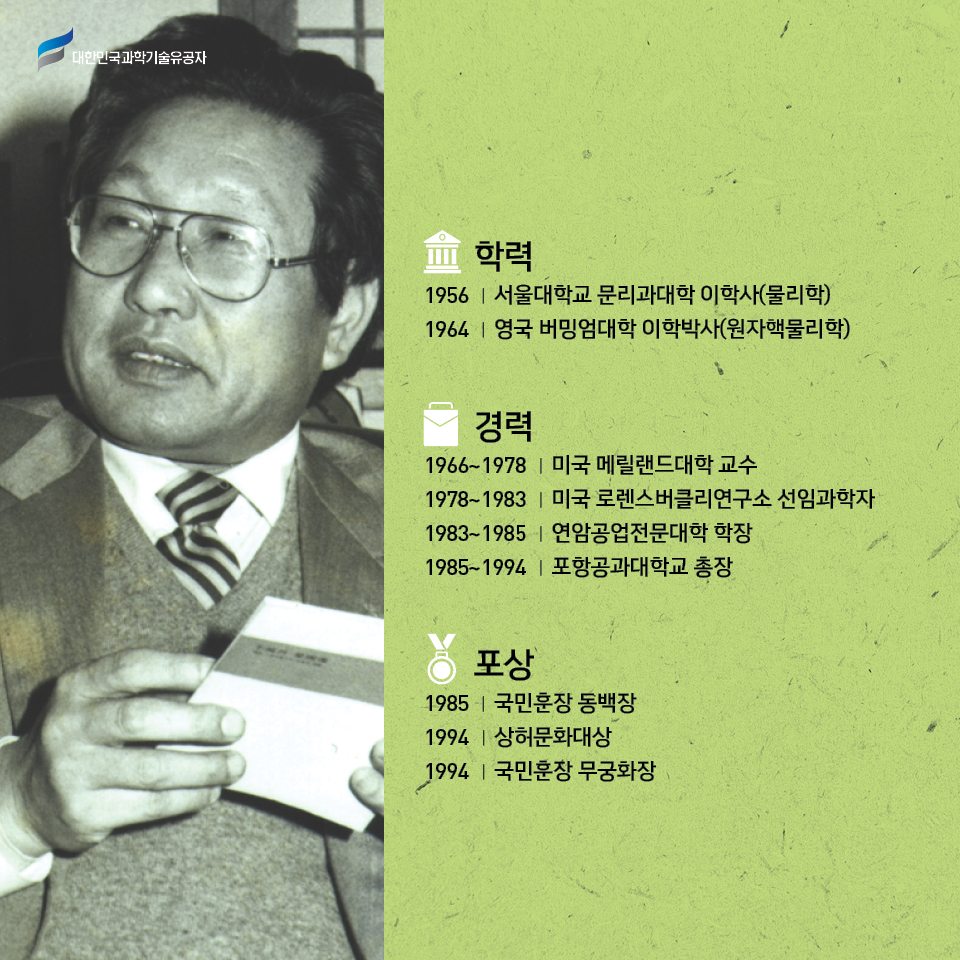 
    -학력: 1956 서울대학교 문리과대학 이학사(물리학), 1964 영국 버밍엄대학 이학박사(원자핵물리학) /     
    -경력: 1966~1978 미국 메릴랜드대학 교수, 1978~1983 미국 로렌스버클리연구소 선임과학자, 1983~1985 연암공업전문대학 학장, 1985~1994 포항공과대학교 총장 /     
    -포상: 1985 국민훈장 동백장, 1994 상허문화대상, 1994 국민훈장 무궁화장