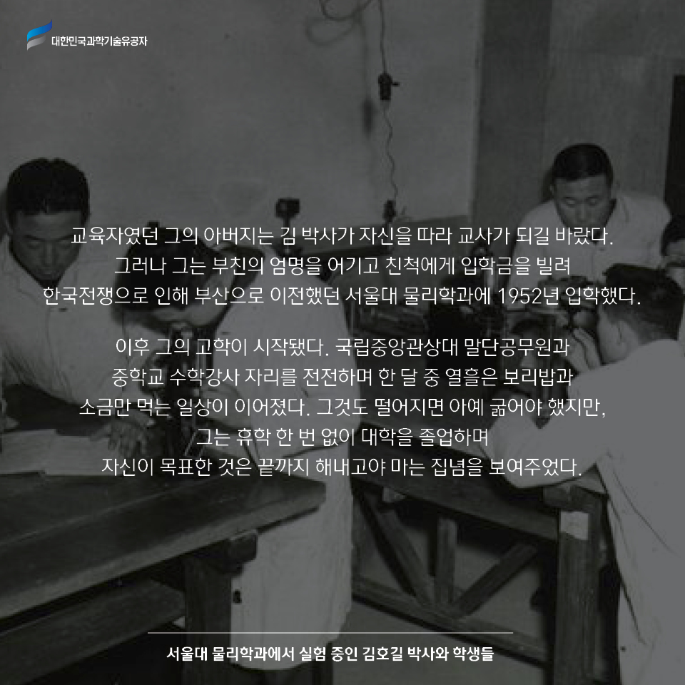 교육자였던 그의 아버지는 김 박사가 자신을 따라 교사가 되길 바랐다. 
    그러나 그는 부친의 엄명을 어기고 친척에게 입학금을 빌려 한국전쟁으로 인해 부산으로 이전했던 서울대 물리학과에 1952년 입학했다.    
    이후 그의 고학이 시작됐다. 국립중앙관상대 말단공무원과 중학교 수학강사 자리를 전전하며 한 달 중 열흘은 보리밥과 소금만 먹는 일상이 이어졌다. 
    그것도 떨어지면 아예 굶어야 했지만, 그는 휴학 한 번 없이 대학을 졸업하며 자신이 목표한 것은 끝까지 해내고야 마는 집념을 보여주었다. / 서울대 물리학과에서 실험 중인 김호길 박사와 학생들 사진