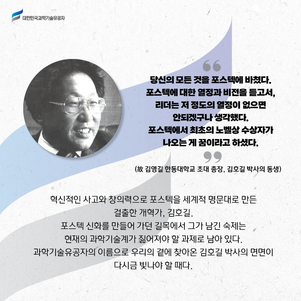 당신의 모든 것을 포항공대에 바쳤다. 포스텍에 대한 열정과 비전을 듣고서, 
    리더는 저 정도의 열정이 없으면 안되겠구나 생각했다. 
    포스텍에서 최초의 노벨상 수상자가 나오는 게 꿈이라고 하셨다.
    -故 김영길 한동대학교 초대 총장, 김호길 박사의 동생/
    혁신적인 사고와 창의력으로 포스텍을 세계적 명문대로 만든 걸출한 개혁가, 김호길. 포스텍 신화를 만들어 가던 길목에서 그가 남긴 숙제는 현재의 과학기술계가 짊어져야 할 과제로 남아 있다. 과학기술유공자의 이름으로 우리의 곁에 찾아온 김호길 박사의 면면이 다시금 빛나야 할 때다. 