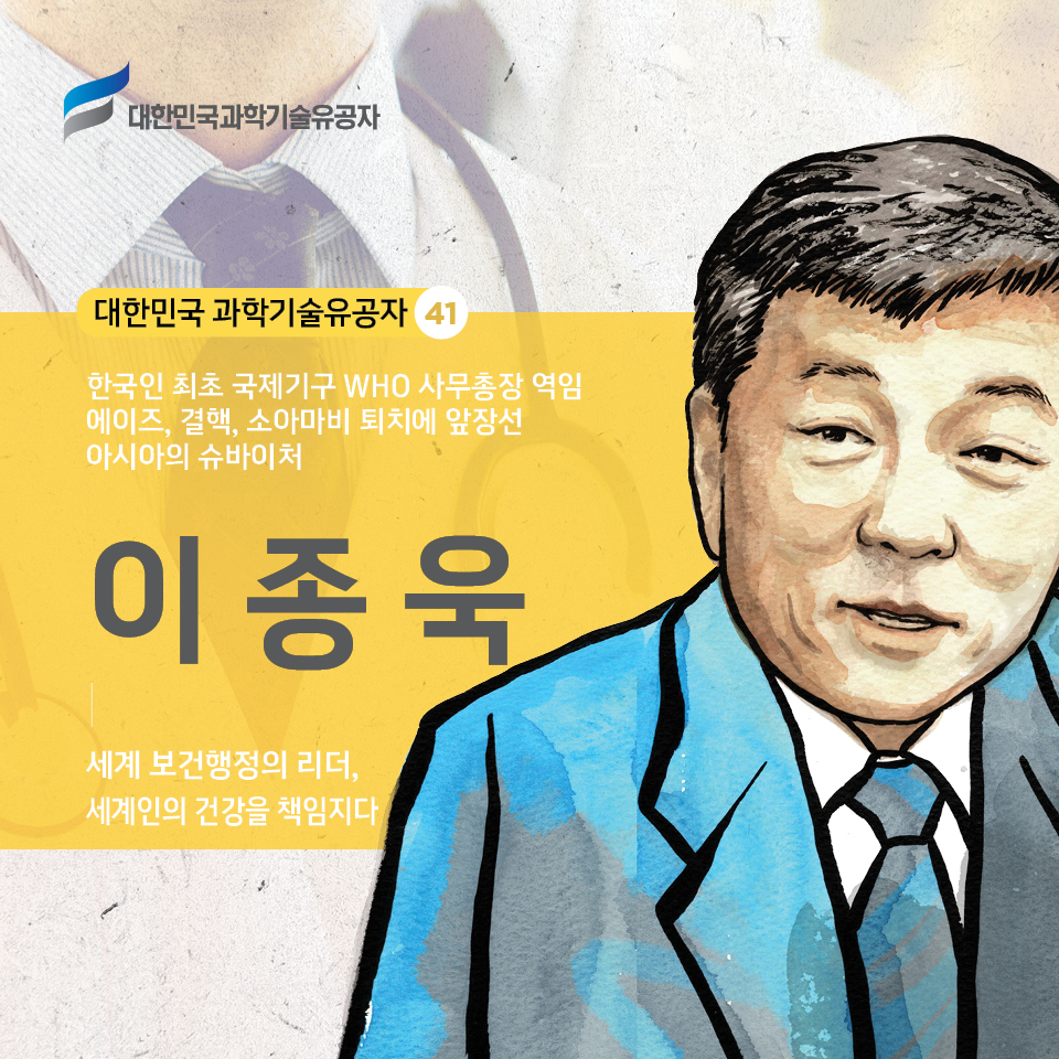 대한민국 과학기술유공자 41 / 한국인 최초 국제기구 WHO 사무총장 역임
    에이즈, 결핵, 소아마비 퇴치에 앞장선 아시아의 슈바이처 /     
    이종욱 /     
    세계 보건행정의 리더, 세계인의 건강을 책임지다 