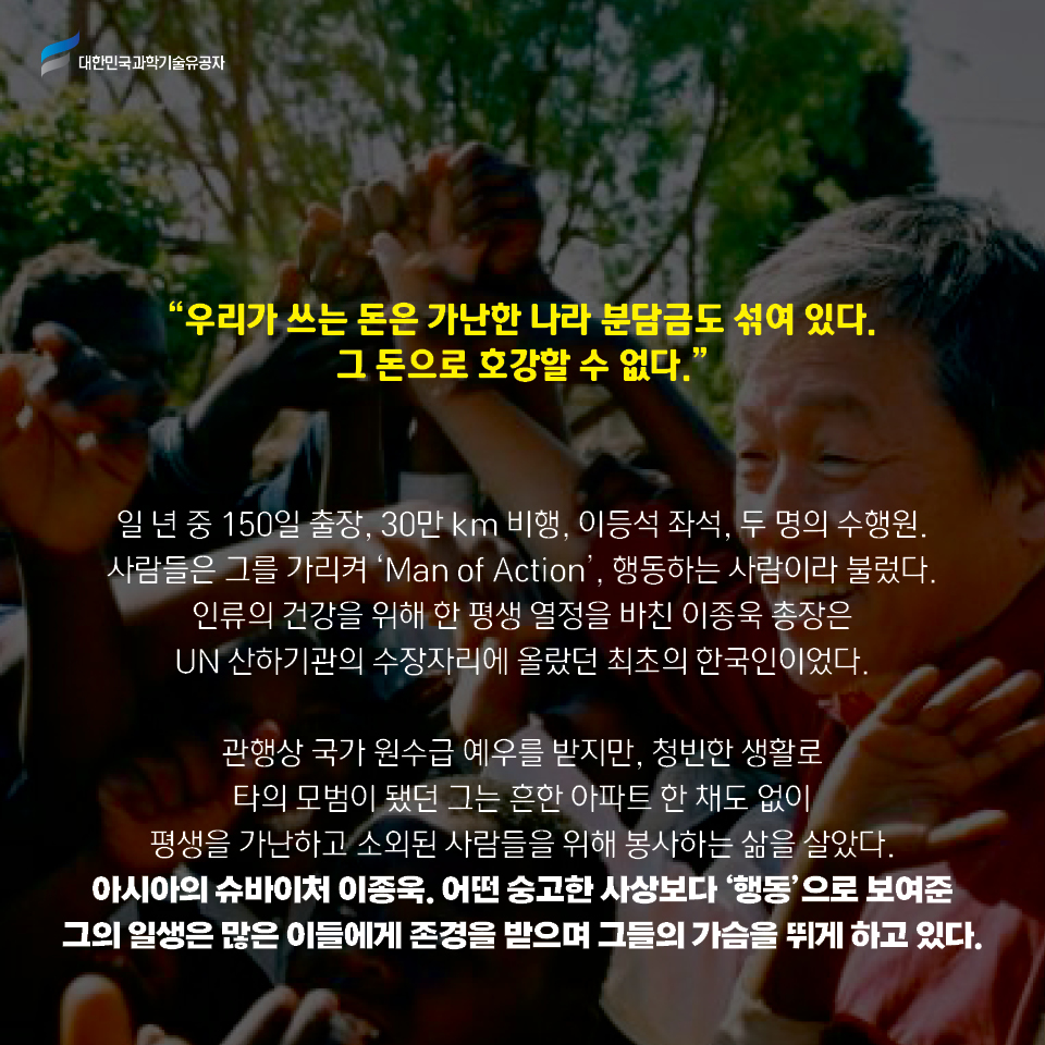 우리가 쓰는 돈은 가난한 나라 분담금도 섞여 있다. 그 돈으로 호강할 수 없다.
    일 년 중 150일 출장, 30만 km 비행, 이등석 좌석, 두 명의 수행원. 사람들은 그를 가리켜 Man of Action, 행동하는 사람이라 불렀다. 
    인류의 건강을 위해 한 평생 열정을 바친 이종욱 총장은 UN 산하기관의 수장자리에 올랐던 최초의 한국인이었다.     
    관행상 국가 원수급 예우를 받지만, 청빈한 생활로 타의 모범이 됐던 그는 흔한 아파트 한 채도 없이 평생을 가난하고 소외된 사람들을 위해 봉사하는 삶을 살았다. 
    아시아의 슈바이처 이종욱. 어떤 숭고한 사상보다 ‘행동’으로 보여준 그의 일생은 많은 이들에게 존경을 받으며 그들의 가슴을 뛰게 하고 있다.