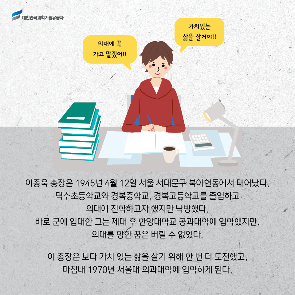 이종욱 총장은 1945년 4월 12일 서울 서대문구 북아현동에서 태어났다. 
    덕수초등학교와 경복중학교, 경복고등학교를 졸업하고 의대에 진학하고자 했지만 낙방했다. 
    바로 군에 입대한 그는 제대 후 한양대학교 공과대학에 입학했지만, 의대를 향한 꿈은 버릴 수 없었다. 
    이 총장은 보다 가치 있는 삶을 살기 위해 한 번 더 도전했고, 마침내 1970년 서울대 의과대학에 입학하게 된다. 