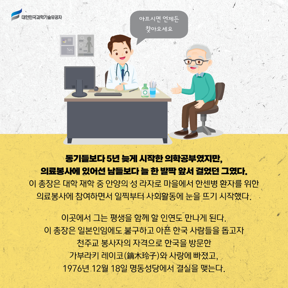 동기들보다 5년 늦게 시작한 의학공부였지만, 의료봉사에 있어선 남들보다 늘 한 발짝 앞서 걸었던 그였다. 
    이 총장은 대학 재학 중 안양의 성 라자로 마을에서 한센병 환자를 위한 의료봉사에 참여하면서 일찍부터 사회활동에 눈을 뜨기 시작했다.     
    이곳에서 그는 평생을 함께 할 인연도 만나게 된다. 
    이 총장은 일본인임에도 불구하고 아픈 한국 사람들을 돕고자 천주교 봉사자의 자격으로 한국을 방문한 가부라키 레이코(鏑木珍子)와 사랑에 빠졌고, 1976년 12월 18일 명동성당에서 결실을 맺는다 