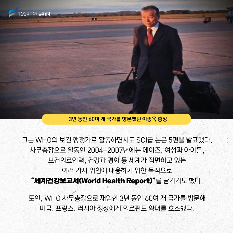 3년동안 60여 개 국가를 방문했던 이종욱 총장 사진 / 그는 WHO의 보건 행정가로 활동하면서도 SCI급 논문 5편을 발표했다.
    사무총장으로 활동한 2004-2007년에는 에이즈, 여성과 아이들, 보건의료인력, 건강과 평화 등 세계가 직면하고 있는 여러 가지 위협에 대응하기 위한 목적으로 세계건강보고서(World Health Report)를 남기기도 했다.     
    또한, WHO 사무총장으로 재임한 3년 동안 60여 개 국가를 방문해 미국, 프랑스, 러시아 정상에게 의료펀드 확대를 호소했다.     