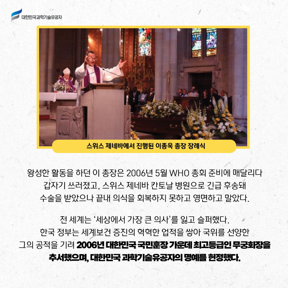 스위스 제네바에서 진행된 이종욱 총장 장례식사진 / 왕성한 활동을 하던 이 총장은 2006년 5월 WHO 총회 준비에 매달리다 
    갑자기 쓰러졌고, 스위스 제네바 칸토날 병원으로 긴급 후송돼 수술을 받았으나 끝내 의식을 회복하지 못하고 영면하고 말았다.     
    전 세계는 세상에서 가장 큰 의사를 잃고 슬퍼했다. 
    한국 정부는 세계보건 증진을 위한 혁혁한 업적을 쌓아 국위를 선양한 그의 공적을 기려 2006년 대한민국 국민훈장 가운데 최고등급인 무궁화장을 추서했으며, 대한민국 과학기술유공자의 명예를 헌정했다.