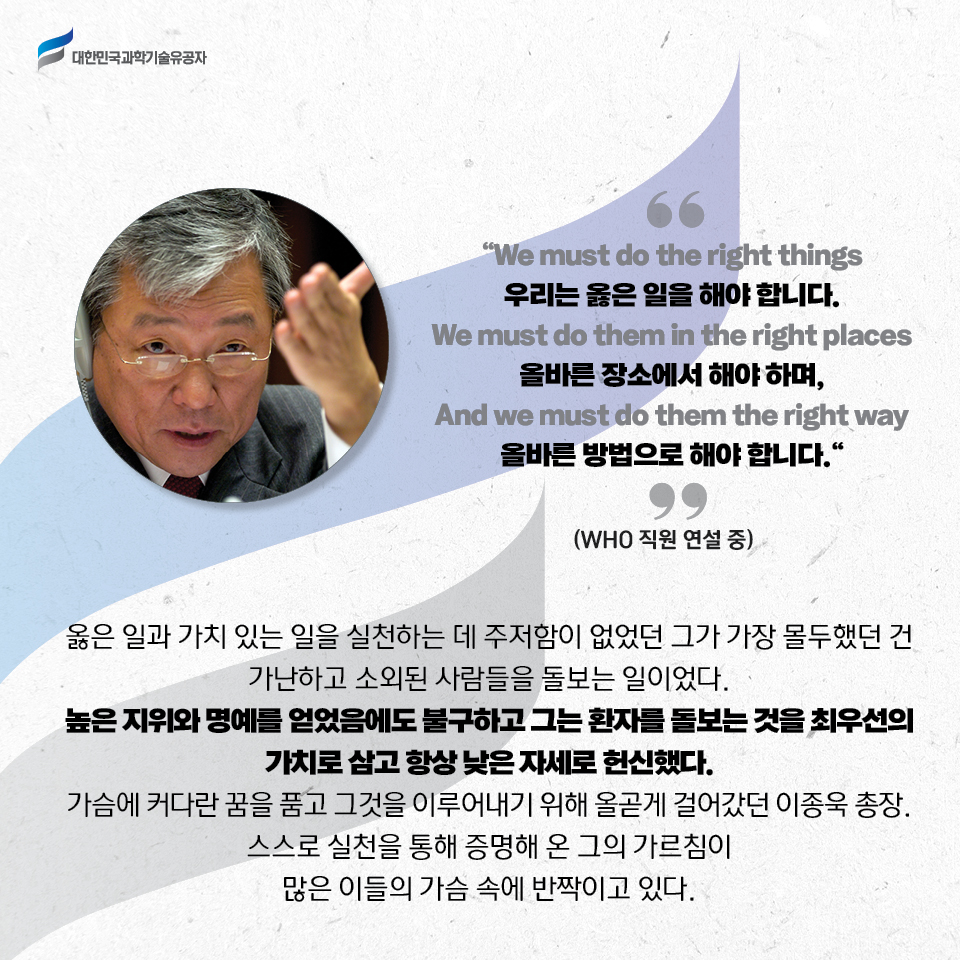 We must do the right things 우리는 옳은 일을 해야 합니다. 
    We must do them in the right places 올바른 장소에서 해야 하며, And we must do them right way 올바른 방법으로 해야 합니다.
    -WHO 직원 연설 중- 
    옳은 일과 가치 있는 일을 실천하는 데 주저함이 없었던 그가 가장 몰두했던 건 가난하고 소외된 사람들을 돌보는 일이었다. 
    높은 지위와 명예를 얻었음에도 불구하고 그는 환자를 돌보는 것을 최우선의 가치로 삼고 항상 낮은 자세로 헌신했다. 
    가슴에 커다란 꿈을 품고 그것을 이루어내기 위해 올곧게 걸어갔던 이종욱 총장. 스스로 실천을 통해 증명해 온 그의 가르침이 많은 이들의 가슴 속에 반짝이고 있다. 