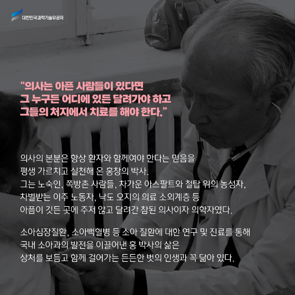 의사는 아픈 사람들이 있다면 그 누구든 어디에 있든 달려가야 하고 그들의 처지에서 치료를 해야 한다.    
    의사의 본분은 항상 환자와 함께여야 한다는 믿음을 평생 가르치고 실천해 온 홍창의 박사.
    그는 노숙인, 쪽방촌 사람들, 차가운 아스팔트와 철탑 위의 농성자, 차별받는 이주 노동자, 낙도 오지의 의료 소외계층 등 아픔이 깃든 곳에 주저 않고 달려간 참된 의사이자 의학자였다. 
    
    소아심장질환, 소아백혈병 등 소아 질환에 대한 연구 및 진료를 통해 국내 소아과의 발전을 이끌어낸 홍 박사의 삶은 상처를 보듬고 함께 걸어가는 든든한 벗의 인생과 꼭 닮아 있다. 