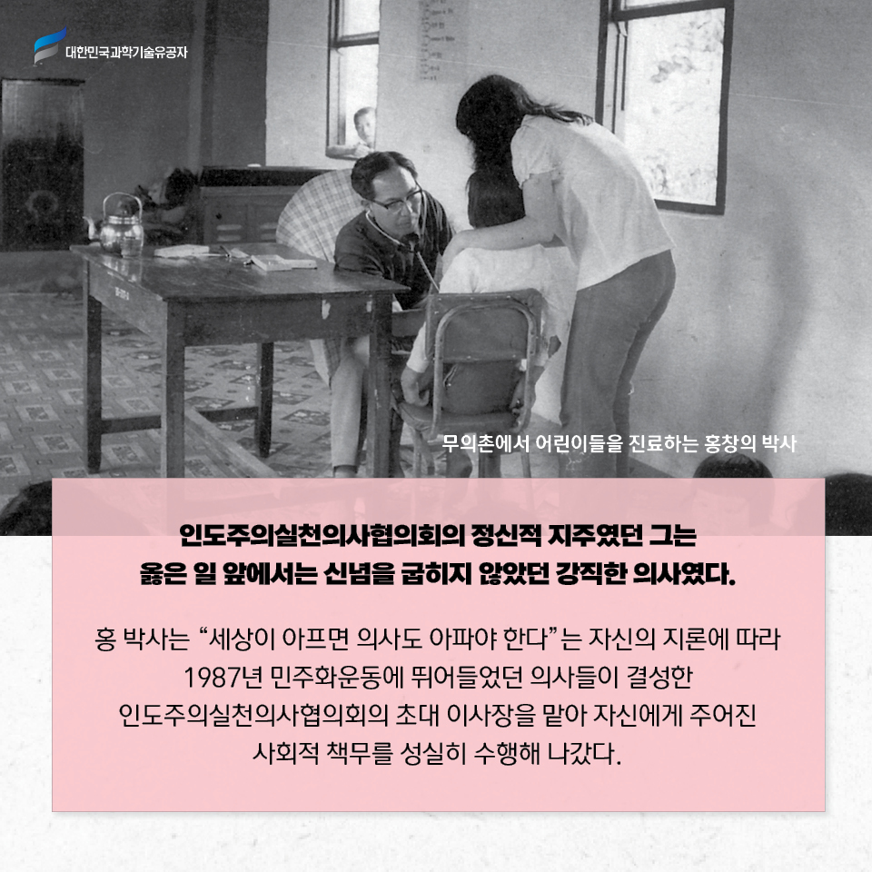 무의촌에서 어린이들을 진료하는 홍창의 박사 사진 / 인도주의실천의사협의회의 정신적 지주였던 그는 옳은 일 앞에서는 신념을 굽히지 않았던 강직한 의사였다.
    
    홍 박사는 “세상이 아프면 의사도 아파야 한다”는 자신의 지론에 따라 
    1987년 민주화운동에 뛰어들었던 의사들이 결성한 인도주의실천의사협의회의 
    초대 이사장을 맡아 자신에게 주어진 사회적 책무를 성실히 수행해 나갔다. 