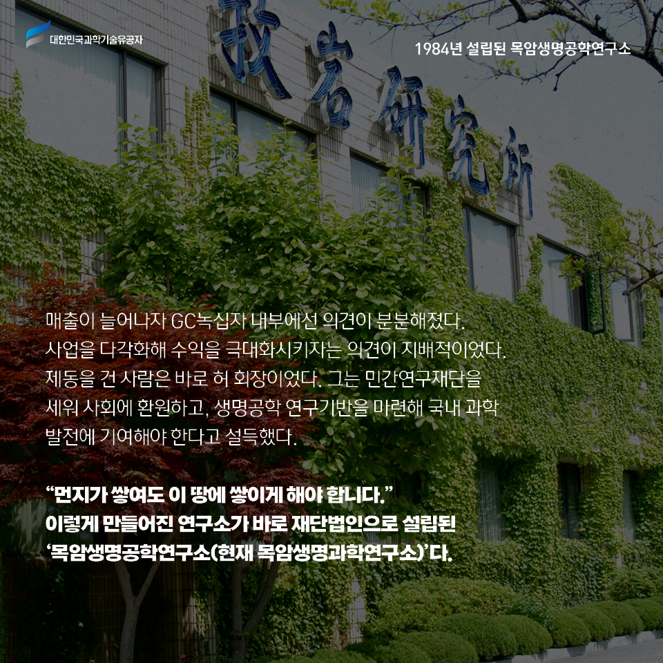 매출이 늘어나자 녹십자 내부에선 의견이 분분해졌다. 
    사업을 다각화해 수익을 극대화시키자는 의견이 지배적이었다. 
    제동을 건 사람은 바로 허 회장이었다. 그는 민간연구재단을 세워 사회에 환원하고, 생명공학 연구기반을 마련해 국내 과학 발전에 기여해야 한다고 설득했다.     
    먼지가 쌓여도 이 땅에 쌓이게 해야 합니다.
    이렇게 만들어진 연구소가 바로 재단법인으로 설립된 목암생명공학연구소(현재 목암생명과학연구소)다. 