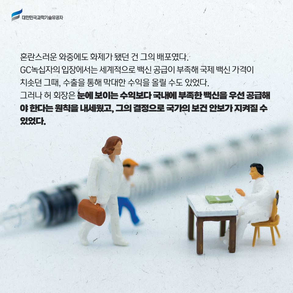 혼란스러운 와중에도 화제가 됐던 건 그의 배포였다. 
    GC녹십자의 입장에서는 세계적으로 백신 공급이 부족해 국제 백신 가격이 치솟던 그때, 수출을 통해 막대한 수익을 올릴 수도 있었다. 
    그러나 허 회장은 눈에 보이는 수익보다 국내에 부족한 백신을 우선 공급해야 한다는 원칙을 내세웠고, 그의 결정으로 국가의 보건 안보가 지켜질 수 있었다. 