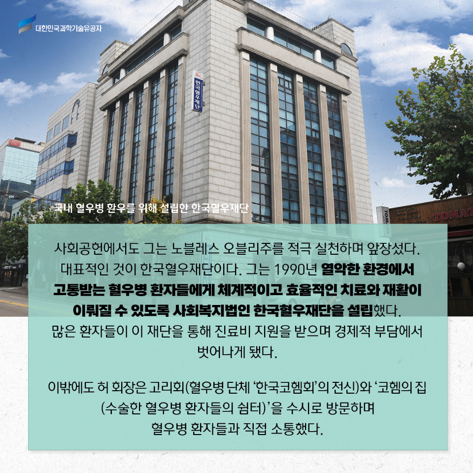 국내 혈우병 환우를 위해 설립한 한국혈우재단 사진 / 사회공헌에서도 그는 노블레스 오블리주를 적극 실천하며 앞장섰다. 
    대표적인 것이 한국혈우재단이다. 그는 1990년 열악한 환경에서 고통받는 혈우병 환자들에게 체계적이고 효율적인 치료와 재활이 이뤄질 수 있도록 사회복지법인 한국혈우재단을 설립했다.
    많은 환자들이 이 재단을 통해 진료비 지원을 받으며 경제적 부담에서 벗어나게 됐다.     
    이밖에도 허 회장은 고리회(혈우병 단체 ‘한국코헴회’의 전신)와 ‘코헴의 집(수술한 혈우병 환자들의 쉼터)’을 수시로 방문하며 혈우병 환자들과 직접 소통했다. 