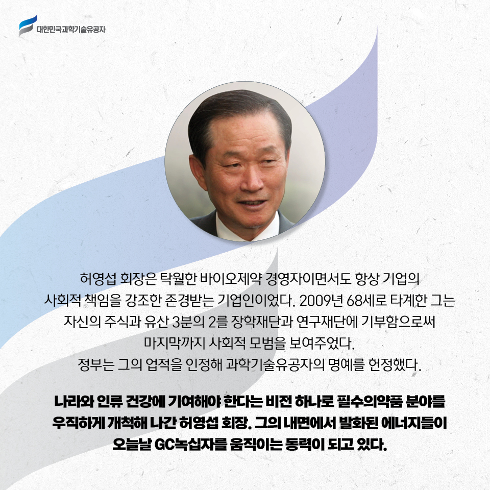 허영섭 회장은 탁월한 바이오제약 경영자이면서도 항상 기업의 사회적 책임을 강조한 존경받는 기업인이었다. 2009년 68세로 타계한 그는 자신의 주식과 유산 3분의 2를 
    장학재단과 연구재단에 기부함으로써 마지막까지 사회적 모범을 보여주었다. 
    정부는 그의 업적을 인정해 과학기술유공자의 명예를 헌정했다.     
    나라와 인류 건강에 기여해야 한다는 비전 하나로 필수의약품 분야를 우직하게 개척해 나간 허영섭 회장. 그의 내면에서 발화된 에너지들이 오늘날 GC녹십자를 움직이는 동력이 되고 있다. 