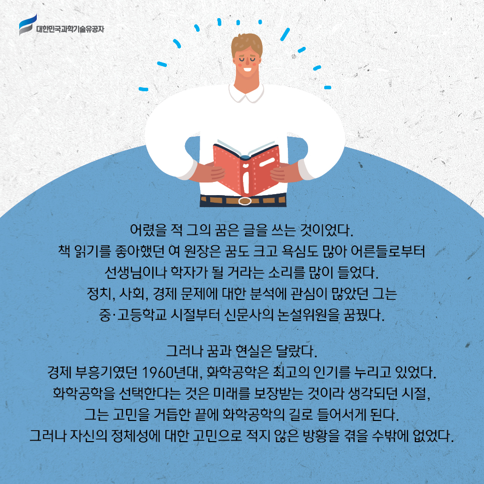 어렸을 적 그의 꿈은 글을 쓰는 것이었다. 
    책 읽기를 좋아했던 여 원장은 꿈도 크고 욕심도 많아 어른들로부터 선생님이나 학자가 될 거라는 소리를 많이 들었다. 
    정치, 사회, 경제 문제에 대한 분석에 관심이 많았던 그는 중·고등학교 시절부터 신문사의 논설위원을 꿈꿨다.    
    그러나 꿈과 현실은 달랐다. 
    경제 부흥기였던 1960년대, 화학공학은 최고의 인기를 누리고 있었다. 
    화학공학을 선택한다는 것은 미래를 보장받는 것이라 생각되던 시절, 그는 고민을 거듭한 끝에 화학공학의 길로 들어서게 된다.
    그러나 자신의 정체성에 대한 고민으로 적지 않은 방황을 겪을 수밖에 없었다. 