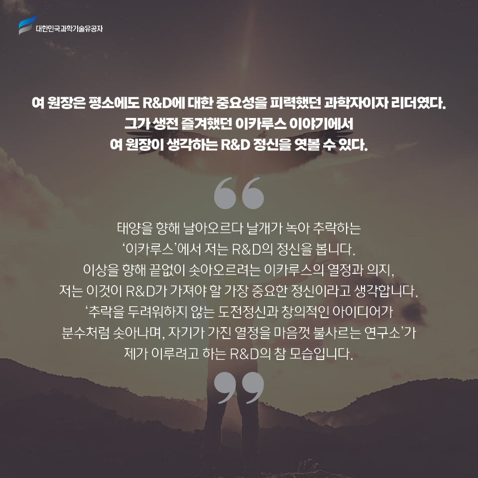 여 원장은 평소에도 R&D에 대한 중요성을 피력했던 과학자이자 리더였다. 
    그가 생전 즐겨했던 이카루스 이야기에서 여 원장이 생각하는 R&D 정신을 엿볼 수 있다.     
    태양을 향해 날아오르다 날개가 녹아 추락하는 이카루스에서 저는 R&D의 정신을 봅니다. 이상을 향해 끝없이 솟아오르려는 이카루스의 열정과 의지, 저는 이것이 R&D가 가져야 할 가장 중요한 정신이라고 생각합니다. 추락을 두려워하지 않는 도전정신과 창의적인 아이디어가 분수처럼 솟아나며, 자기가 가진 열정을 마음껏 불사르는 연구소가 제가 이루려고 하는 R&D의 참 모습입니다.