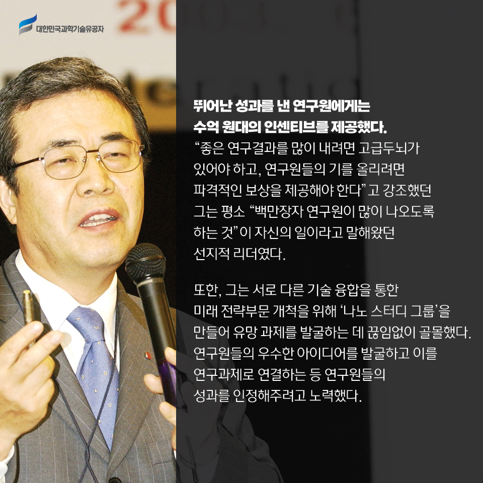 뛰어난 성과를 낸 연구원에게는 수억 원대의 인센티브를 제공했다. 
    좋은 연구결과를 많이 내려면 고급두뇌가 있어야 하고, 연구원들의 기를 올리려면 파격적인 보상을 제공해야 한다고 강조했던 그는 평소 “백만장자 연구원이 많이 나오도록 하는 것”이 자신의 일이라고 말해왔던 선지적 리더였다.    
    또한, 그는 서로 다른 기술 융합을 통한 미래 전략부문 개척을 위해 나노 스터디 그룹을 만들어 유망 과제를 발굴하는 데 끊임없이 골몰했다. 
    연구원들의 우수한 아이디어를 발굴하고 이를 연구과제로 연결하는 등 연구원들의 성과를 인정해주려고 노력했다. 