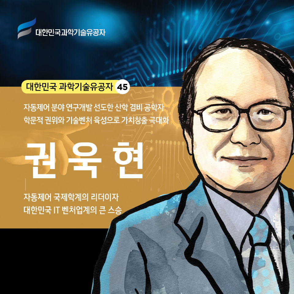 대한민국 과학기술유공자 45
    자동제어 분야 연구개발 선도한 산학 겸비 공학자 / 학문적 권위와 기술벤처 육성으로 가치창출 극대화 - 권욱현 / 자동제어 국제학계의 리더이자 대한민국 IT 벤처업계의 큰 스승 