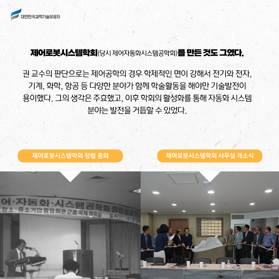 제어로봇시스템학회 창립 총회 사진, 제오로봇 시스템학회 사무실 개소식 사진 / 
    제어로봇시스템학회(당시 제어자동화시스템공학회)를 만든 것도 그였다. 권 교수의 판단으로는 제어공학의 경우 학제적인 면이 강해서 전기와 전자, 기계, 화학, 항공 등 다양한 분야가 함께 학술활동을 해야만 기술발전이 용이했다. 그의 생각은 주효했고, 이후 학회의 활성화를 통해 자동화 시스템 분야는 발전을 거듭할 수 있었다.