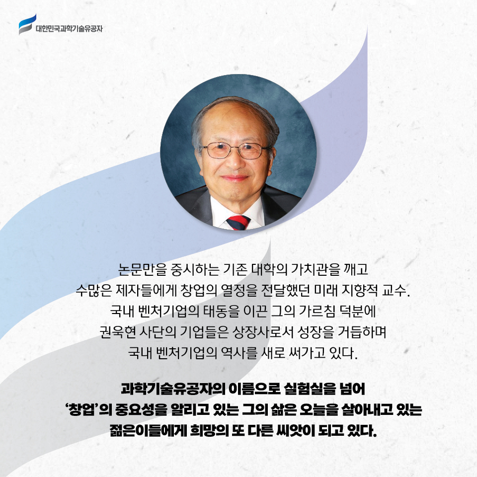 논문만을 중시하는 기존 대학의 가치관을 깨고 수많은 제자들에게 창업의 열정을 전달했던 미래 지향적 교수.
    국내 벤처기업의 태동을 이끈 그의 가르침 덕분에 권욱현 사단의 기업들은 상장사로서 성장을 거듭하며 국내 벤처기업의 역사를 새로 써가고 있다.
    과학기술유공자의 이름으로 실험실을 넘어 ‘창업’의 중요성을 알리고 있는 그의 삶은 오늘을 살아내고 있는 젊은이들에게 희망의 또 다른 씨앗이 되고 있다. 