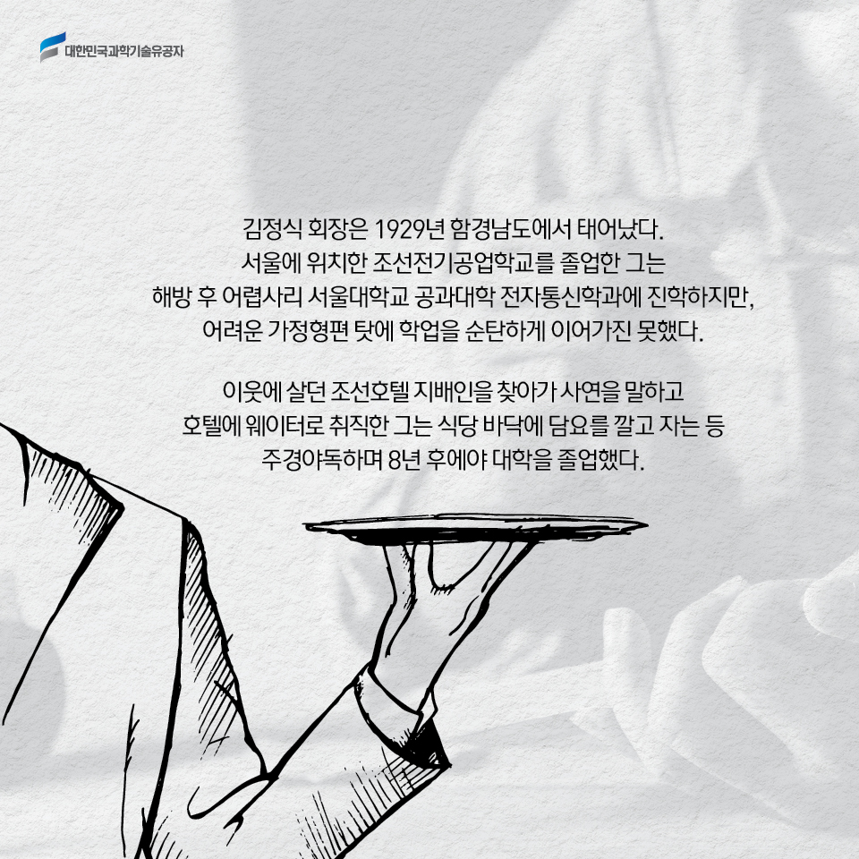 김정식 회장은 1929년 함경남도에서 태어났다. 
    서울에 위치한 조선전기공업학교를 졸업한 그는 
    해방 후 어렵사리 서울대학교 공과대학 전자통신학과에 진학하지만, 
    어려운 가정형편 탓에 학업을 순탄하게 이어가진 못했다. 
    
    이웃에 살던 조선호텔 지배인을 찾아가 사연을 말하고 호텔에 웨이터로 취직한 그는 
    식당 바닥에 담요를 깔고 자는 등 주경야독하며 8년 후에야 대학을 졸업했다. 