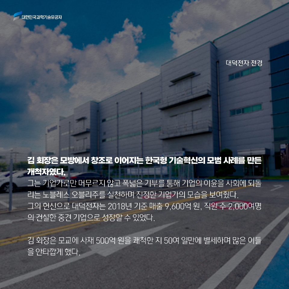 김 회장은 모방에서 창조로 이어지는 한국형 기술혁신의 모범 사례를 만든 개척자였다. 
    그는 기업가로만 머무르지 않고 폭넓은 기부를 통해 기업의 이윤을 사회에 되돌리는 
    노블레스 오블리주를 실천하며 진정한 기업가의 모습을 보여줬다. 
    그의 헌신으로 대덕전자는 2018년 기준 매출 9,600억 원, 
    직원 수 2,000여명의 건실한 중견 기업으로 성장할 수 있었다. 
    
    김 회장은 모교에 사재 500억 원을 쾌척한 지 50여 일만에 별세하며 
    많은 이들을 안타깝게 했다. 
    