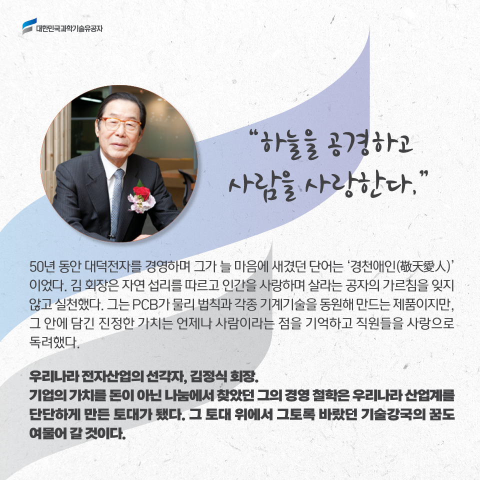 하늘을 공경하고 사람을 사랑한다.

    50년 동안 대덕전자를 경영하며 그가 늘 마음에 새겼던 단어는 경천애인'(敬天愛人)이었다.
    김 회장은 자연 섭리를 따르고 인간을 사랑하며 살라는 공자의 가르침을 잊지 않고 실천했다.
    그는 PCB가 물리 법칙과 각종 기계기술을 동원해 만드는 제품이지만, 
    그 안에 담긴 진정한 가치는 언제나 사람이라는 점을 기억하고 직원들을 사랑으로 독려했다. 
    
    우리나라 전자산업의 선각자, 김정식 회장.
    기업의 가치를 돈이 아닌 나눔에서 찾았던 그의 경영 철학은 
    우리나라 산업계를 단단하게 만든 토대가 됐다. 
    그 토대 위에서 그토록 바랐던 기술강국의 꿈도 여물어 갈 것이다. 