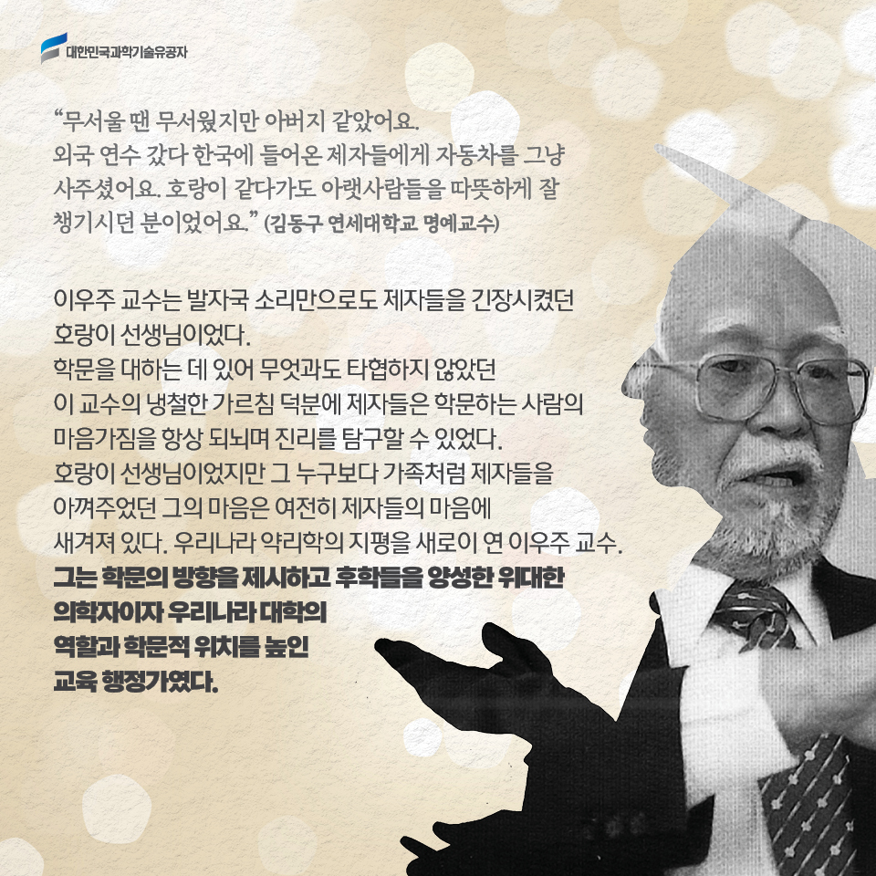 무서울 땐 무서웠지만 아버지 같았어요. 외국 연수 갔다 한국에 들어온 제자들에게 자동차를 그냥 사주셨어요. 호랑이 같다가도 아랫사람들을 따뜻하게 잘 챙기시던 분이었어요.(김동구 연세대학교 교수)

     이우주 교수는 발자국 소리만으로도 제자들을 긴장시켰던 호랑이 선생님이었다. 
     학문을 대하는 데 있어 무엇과도 타협하지 않았던 이 교수의 냉철한 가르침 덕분에 제자들은 학문하는 사람의 마음가짐을 항상 되뇌며 진리를 탐구할 수 있었다. 
     호랑이 선생님이었지만 그 누구보다 가족처럼 제자들을 아껴주었던 그의 마음은 여전히 제자들의 마음에 새겨져 있다. 우리나라 약리학의 지평을 새로이 연 이우주 교수. 
     그는 학문의 방향을 제시하고 후학들을 양성한 위대한 의학자이자 우리나라 대학의 역할과 학문적 위치를 높인 교육 행정가였다. 