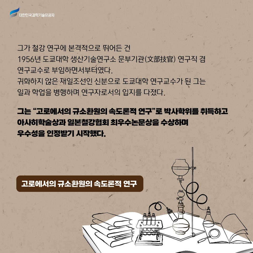 그가 철강 연구에 본격적으로 뛰어든 건 1956년 도쿄대학 생산기술연구소 문부기관(文部技官) 연구직 겸 연구교수로 부임하면서부터였다. 귀화하지 않은 재일조선인 신분으로 도쿄대학 연구교수가 된 그는 일과 학업을 병행하며 연구자로서의 입지를 다졌다. 그는 