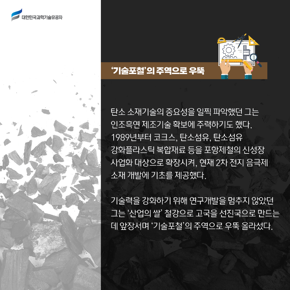 탄소 소재기술의 중요성을 일찍 파악했던 그는 인조흑연 제조기술 확보에 주력하기도 했다. 1989년부터 코크스, 탄소섬유, 탄소섬유 강화플라스틱 복합재료 등을 포항제철의 신성장 사업화 대상으로 확장시켜, 현재 2차 전지 음극제 소재 개발에 기초를 제공했다. 기술력을 강화하기 위해 연구개발을 멈추지 않았던 그는 [산업의 쌀] 철강으로 고국을 선진국으로 만드는 데 앞장서며 ‘기술포철’의 주역으로 우뚝 올라섰다. 