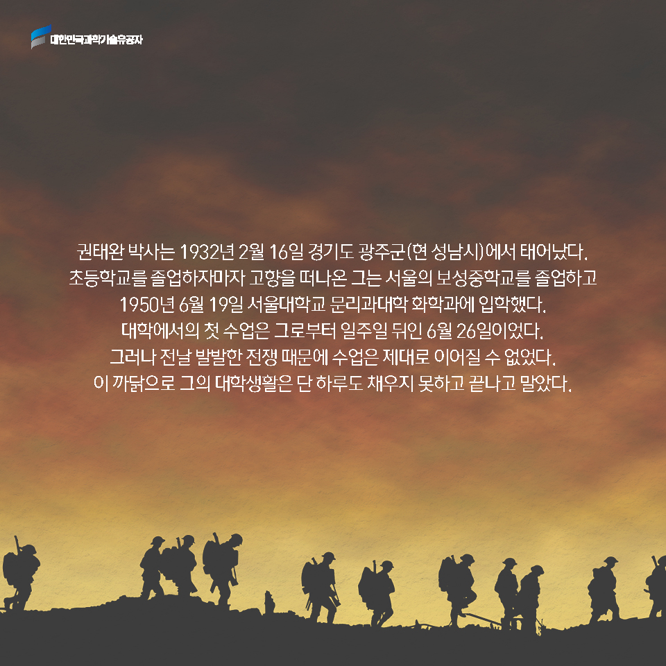 권태완 박사는 1932년 2월 16일 경기도 광주군(현 성남시)에서 태어났다. 초등학교를 졸업하자마자 고향을 떠나온 그는 서울의 보성중학교를 졸업하고 1950년 6월 19일 서울대학교 문리과대학 화학과에 입학했다. 
    대학에서의 첫 수업은 그로부터 일주일 뒤인 6월 26일이었다. 그러나 전날 발발한 전쟁 때문에 수업은 제대로 이어질 수 없었다. 이 까닭으로 그의 대학생활은 단 하루도 채우지 못하고 끝나고 말았다.