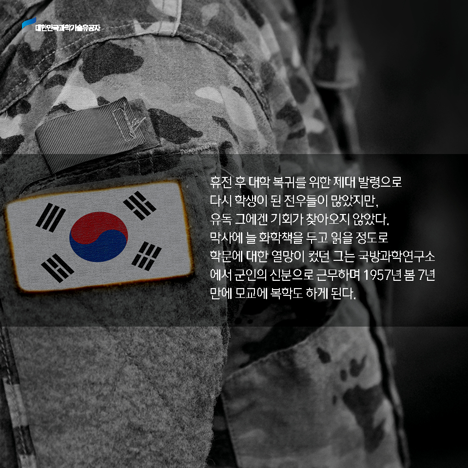 휴전 후 대학 복귀를 위한 제대 발령으로 다시 학생이 된 전우들이 많았지만, 유독 그에겐 기회가 찾아오지 않았다. 
    막사에 늘 화학책을 두고 읽을 정도로 학문에 대한 열망이 컸던 그는 국방과학연구소에서 군인의 신분으로 근무하며 1957년 봄 7년만에 모교에 복학도 하게 된다.