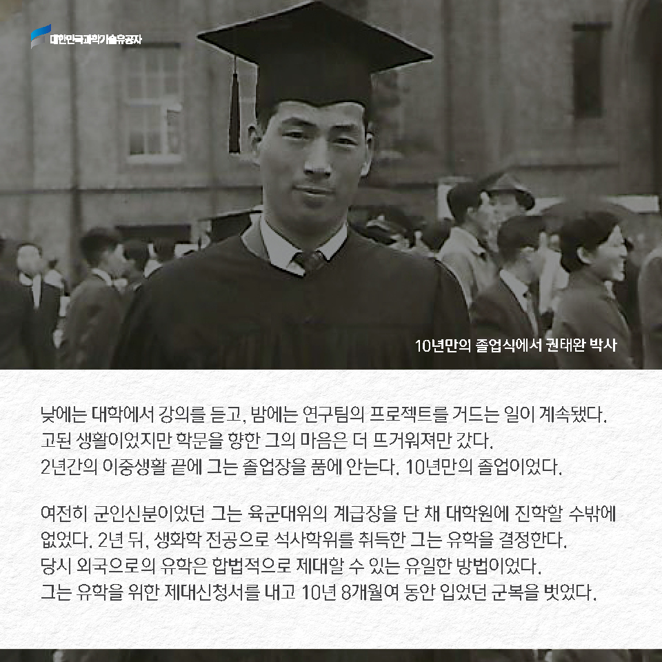 낮에는 대학에서 강의를 듣고, 밤에는 연구팀의 프로젝트를 거드는 일이 계속됐다. 고된 생활이었지만 학문을 향한 그의 마음은 더 뜨거워져만 갔다.2년간의 이중생활 끝에 그는 졸업장을 품에 안는다. 9년만의 졸업이었다.여전히 군인신분이었던 그는 육군대위의 계급장을 단 채 대학원에 진학할 수밖에 없었다. 2년 뒤, 생화학 전공으로 석사학위를 취득한 그는 유학을 결정한다. 당시 외국으로의 유학은 합법적으로 제대할 수 있는 유일한 방법이었다. 그는 유학을 위한 제대 신청서를 내고 10년 8개월여 동안 입었던 군복을 벗었다.